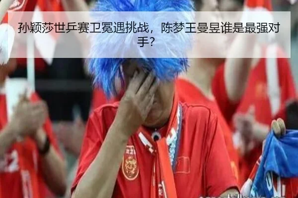 孙颖莎世乒赛卫冕遇挑战，陈梦王曼昱谁是最强对手？